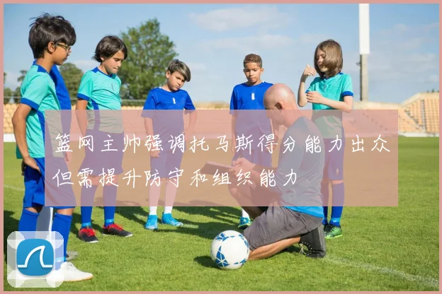 篮网主帅强调托马斯得分能力出众但需提升防守和组织能力