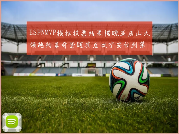 ESPNMVP模拟投票结果揭晓亚历山大领跑约基奇紧随其后坎宁安位列第三