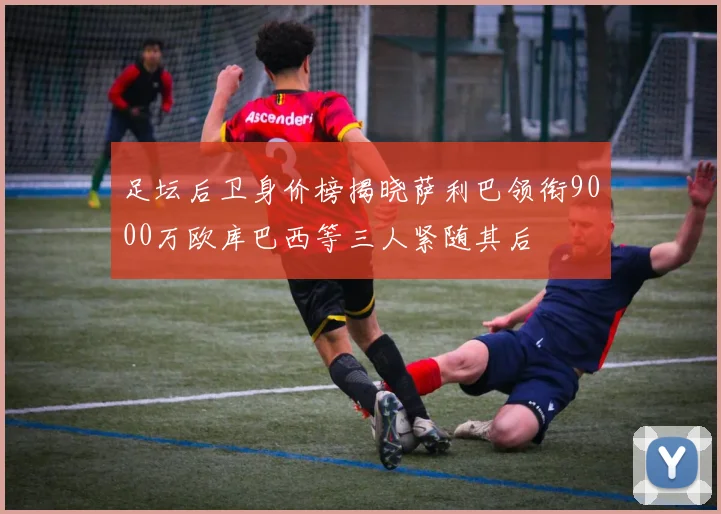 足坛后卫身价榜揭晓萨利巴领衔9000万欧库巴西等三人紧随其后
