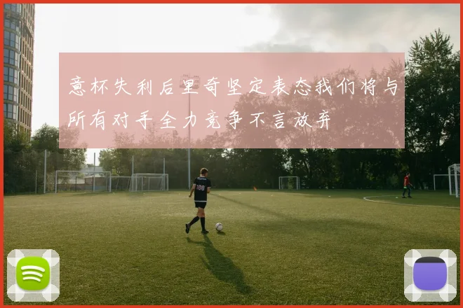意杯失利后里奇坚定表态我们将与所有对手全力竞争不言放弃