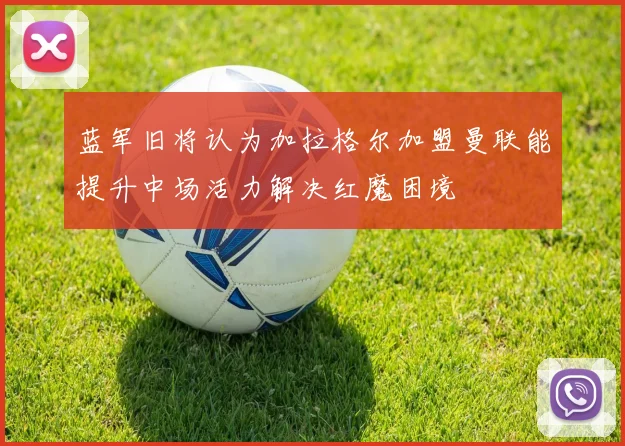 蓝军旧将认为加拉格尔加盟曼联能提升中场活力解决红魔困境