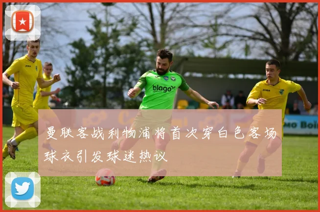 曼联客战利物浦将首次穿白色客场球衣引发球迷热议