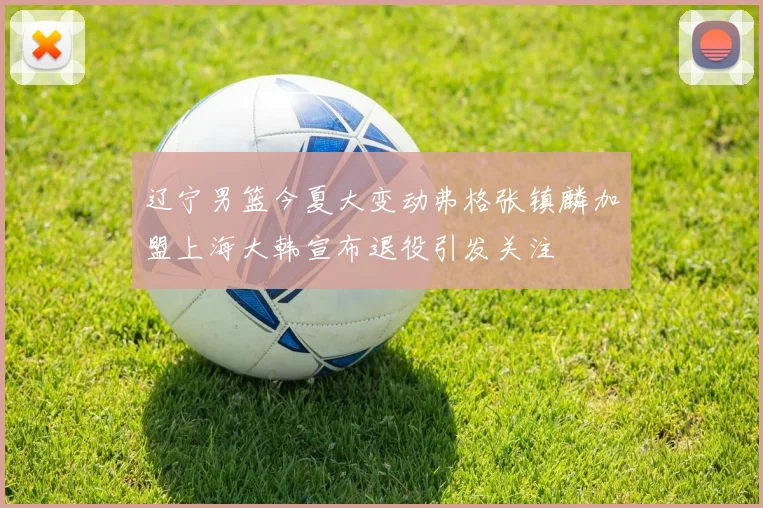 辽宁男篮今夏大变动弗格张镇麟加盟上海大韩宣布退役引发关注