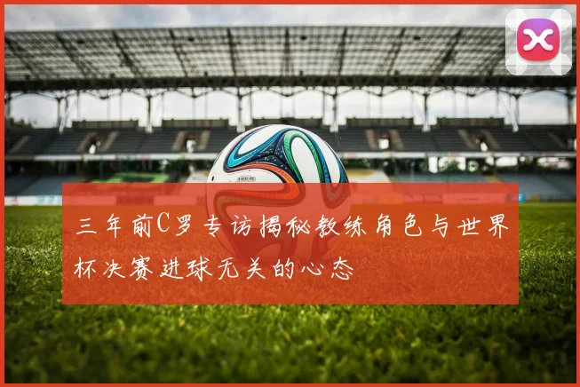 三年前C罗专访揭秘教练角色与世界杯决赛进球无关的心态