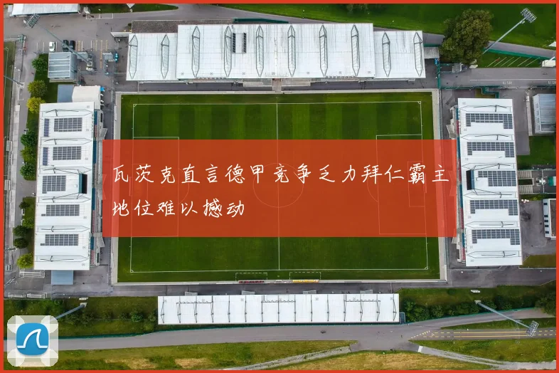 瓦茨克直言德甲竞争乏力拜仁霸主地位难以撼动
