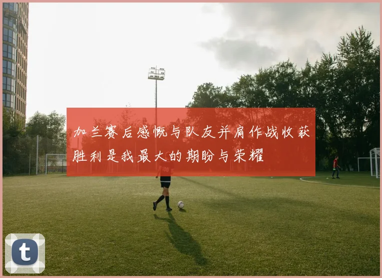 加兰赛后感慨与队友并肩作战收获胜利是我最大的期盼与荣耀