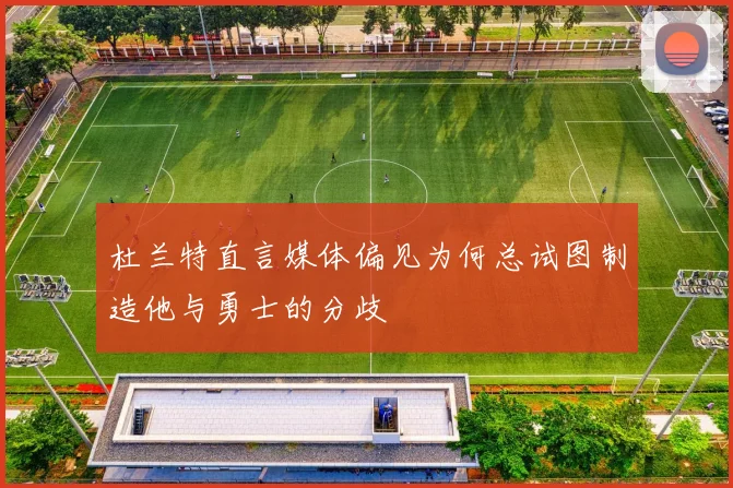 杜兰特直言媒体偏见为何总试图制造他与勇士的分歧