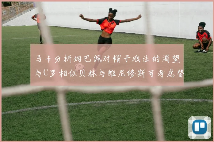 马卡分析姆巴佩对帽子戏法的渴望与C罗相似贝林与维尼修斯可考虑替补出战