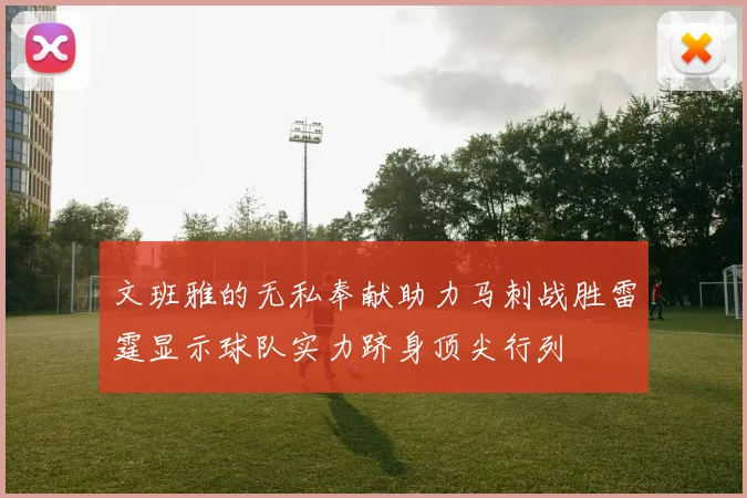 文班雅的无私奉献助力马刺战胜雷霆显示球队实力跻身顶尖行列