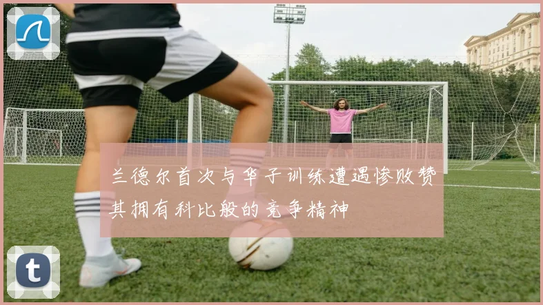 兰德尔首次与华子训练遭遇惨败赞其拥有科比般的竞争精神